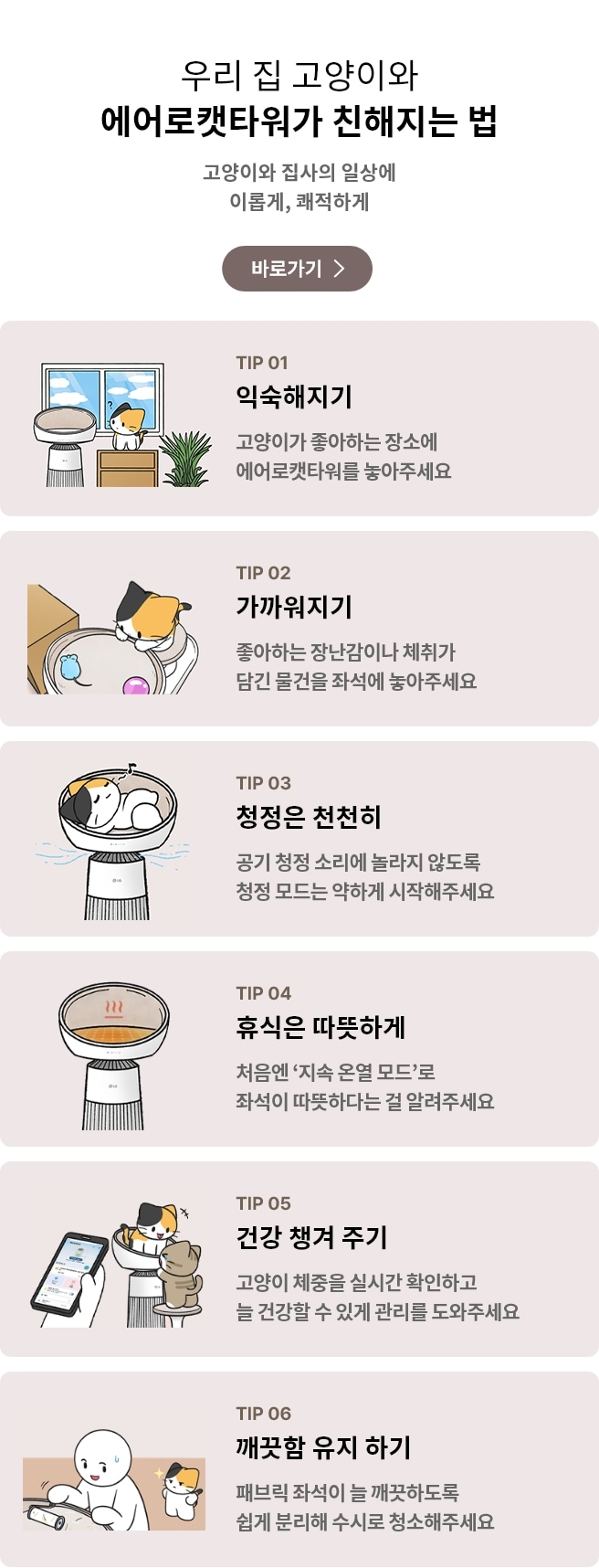 우리집 고양이와 함께 에어로캣타워 친해지는 법 고양이와 집사의 일상에 이롭게, 쾌적하게라는 문구가 포함되어 있음.
에어로캣타워에 고양이가 누워있는 일러스트 그림이 표시되어 있으며, TIP 01 익숙해지기 고양이가 좋아하는 장소에 에어로캣타워를 놓아주세요 문구가 포함되어 있음.
고양이가 에어로캣타워 디딤판에서 캣돔 안에 있는 장난감을 바라보는 일러스트 그림이 표시되어 있으며, TIP 02 가까워지기 좋아하는 장난감이나 체취가 담긴 물건을 좌석에 놓아주세요 문구가 포함되어 있음.
공기청정이 가동되고 있는 에어로캣타워 돔 안에서 고양이가 편하게 누워있는 일러스트 그림이 표시되어 있으며, TIP 03 청정은 천천히 공기 청정 소리에 놀라지 않도록 청정 모드는 약하게 시작해주세요 문구가 포함되어 있음.
온열기능이 켜져 있는 에어로캣타워 돔 일러스트 그림이 표시되어 있으며, TIP 04 휴식은 따뜻하게 처음엔 지속 온열 모드로 좌석이 따뜻하다는 걸 알려주세요 문구가 포함되어 있음.
고양이가 에어로캣타워 캣돔 안에 1마리, 디딤판에 1마리가 위치해 있고 고양이 주인이 핸드폰에 있는 씽큐앱으로 고양이의 체중을 확인하고 있는 일러스트 그림이 표시되어 있으며, TIP 05 건강 챙겨 주기 고양이 체중을 실시간 확인하고 늘 건강할 수 있게 관리를 도와주세요 문구가 포함되어 있음.
고양이 주인이 에어로캣타워 돔 안을 청소하고 있고, 고양이가 그 모습을 지켜보는 일러스트 그림이 표시되어 있으며, TIP 06 깨끗함 유지 하기 패브릭 좌석이 늘 깨끗하도록 쉽게 분리해 수시로 청소해주세요 문구가 포함되어 있음.