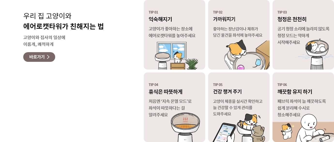 우리집 고양이와 함께 에어로캣타워 친해지는 법 고양이와 집사의 일상에 이롭게, 쾌적하게라는 문구가 포함되어 있음.
에어로캣타워에 고양이가 누워있는 일러스트 그림이 표시되어 있으며, TIP 01 익숙해지기 고양이가 좋아하는 장소에 에어로캣타워를 놓아주세요 문구가 포함되어 있음.
고양이가 에어로캣타워 디딤판에서 캣돔 안에 있는 장난감을 바라보는 일러스트 그림이 표시되어 있으며, TIP 02 가까워지기 좋아하는 장난감이나 체취가 담긴 물건을 좌석에 놓아주세요 문구가 포함되어 있음.
공기청정이 가동되고 있는 에어로캣타워 돔 안에서 고양이가 편하게 누워있는 일러스트 그림이 표시되어 있으며, TIP 03 청정은 천천히 공기 청정 소리에 놀라지 않도록 청정 모드는 약하게 시작해주세요 문구가 포함되어 있음.
온열기능이 켜져 있는 에어로캣타워 돔 일러스트 그림이 표시되어 있으며, TIP 04 휴식은 따뜻하게 처음엔 지속 온열 모드로 좌석이 따뜻하다는 걸 알려주세요 문구가 포함되어 있음.
고양이가 에어로캣타워 캣돔 안에 1마리, 디딤판에 1마리가 위치해 있고 고양이 주인이 핸드폰에 있는 씽큐앱으로 고양이의 체중을 확인하고 있는 일러스트 그림이 표시되어 있으며, TIP 05 건강 챙겨 주기 고양이 체중을 실시간 확인하고 늘 건강할 수 있게 관리를 도와주세요 문구가 포함되어 있음.
고양이 주인이 에어로캣타워 돔 안을 청소하고 있고, 고양이가 그 모습을 지켜보는 일러스트 그림이 표시되어 있으며, TIP 06 깨끗함 유지 하기 패브릭 좌석이 늘 깨끗하도록 쉽게 분리해 수시로 청소해주세요 문구가 포함되어 있음.