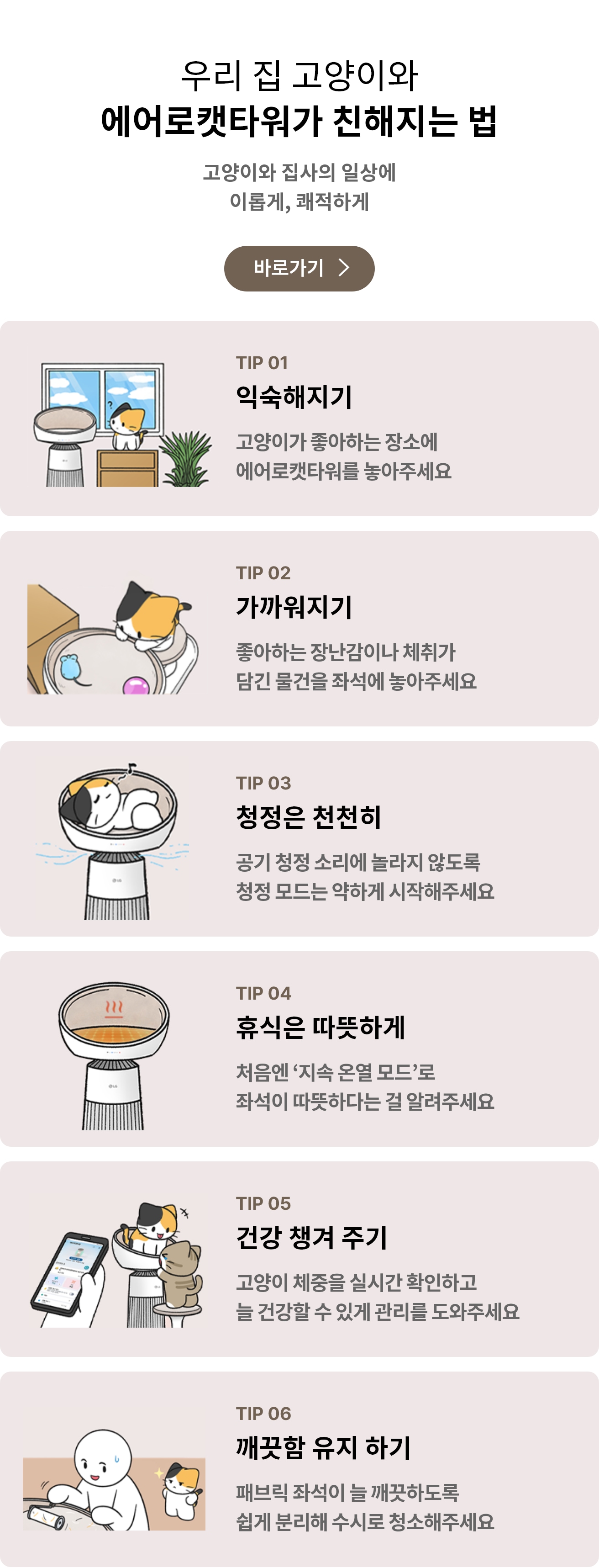 우리집 고양이와 함께 에어로캣타워 친해지는 법 고양이와 집사의 일상에 이롭게, 쾌적하게라는 문구가 포함되어 있음.
에어로캣타워에 고양이가 누워있는 일러스트 그림이 표시되어 있으며, TIP 01 익숙해지기 고양이가 좋아하는 장소에 에어로캣타워를 놓아주세요 문구가 포함되어 있음.
고양이가 에어로캣타워 디딤판에서 캣돔 안에 있는 장난감을 바라보는 일러스트 그림이 표시되어 있으며, TIP 02 가까워지기 좋아하는 장난감이나 체취가 담긴 물건을 좌석에 놓아주세요 문구가 포함되어 있음.
공기청정이 가동되고 있는 에어로캣타워 돔 안에서 고양이가 편하게 누워있는 일러스트 그림이 표시되어 있으며, TIP 03 청정은 천천히 공기 청정 소리에 놀라지 않도록 청정 모드는 약하게 시작해주세요 문구가 포함되어 있음.
온열기능이 켜져 있는 에어로캣타워 돔 일러스트 그림이 표시되어 있으며, TIP 04 휴식은 따뜻하게 처음엔 지속 온열 모드로 좌석이 따뜻하다는 걸 알려주세요 문구가 포함되어 있음.
고양이가 에어로캣타워 캣돔 안에 1마리, 디딤판에 1마리가 위치해 있고 고양이 주인이 핸드폰에 있는 씽큐앱으로 고양이의 체중을 확인하고 있는 일러스트 그림이 표시되어 있으며, TIP 05 건강 챙겨 주기 고양이 체중을 실시간 확인하고 늘 건강할 수 있게 관리를 도와주세요 문구가 포함되어 있음.
고양이 주인이 에어로캣타워 돔 안을 청소하고 있고, 고양이가 그 모습을 지켜보는 일러스트 그림이 표시되어 있으며, TIP 06 깨끗함 유지 하기 패브릭 좌석이 늘 깨끗하도록 쉽게 분리해 수시로 청소해주세요 문구가 포함되어 있음.