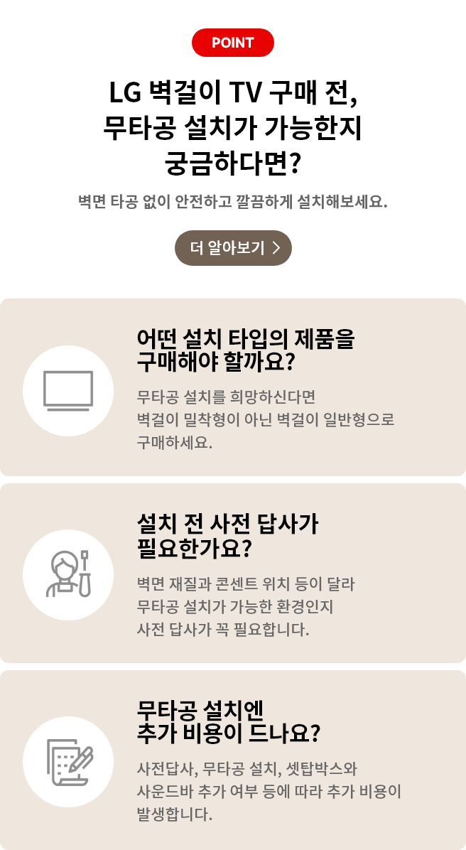벽걸이 무타공 설치 관련 안내 배너. '더 알아보기'클릭 시 상세 안내페이지로 합니다. 배너 상세내용은 다음과 같습니다. POINT, LG 벽걸이 TV 구매 전, 무타공 설치가 가능한지 궁금하다면? 벽면 타공 없이 안전하고 깔금하게 설치해보세요. [더 알아보기>]. 어떤 설치 타입의 제품을 구매해야 할까요? 무타공 설치를 희망하신다면 벽걸이 밀착형이 아닌 벽걸이 일반형으로 구매하세요. 설치 전 사전 답사가 필요한가요? 벽면 재질과 콘센트 위치 등이 달라 무타공 설치가 가능한 환경인지 사전 답사가 꼭 필요합니다. 무타공 설치엔 추가 비용이 드나요? 사전답사, 무타공 설치, 셋탑박스와 사운드바 추가 여부 등에 따라 추가 비용이 발생합니다.