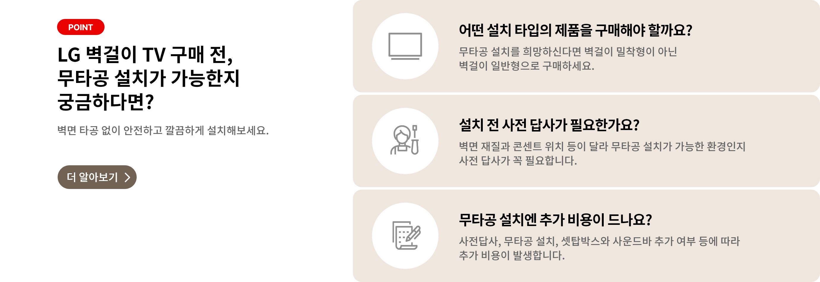벽걸이 무타공 설치 관련 안내 배너. '더 알아보기'클릭 시 상세 안내페이지로 합니다. 배너 상세내용은 다음과 같습니다. POINT, LG 벽걸이 TV 구매 전, 무타공 설치가 가능한지 궁금하다면? 벽면 타공 없이 안전하고 깔금하게 설치해보세요. [더 알아보기>]. 어떤 설치 타입의 제품을 구매해야 할까요? 무타공 설치를 희망하신다면 벽걸이 밀착형이 아닌 벽걸이 일반형으로 구매하세요. 설치 전 사전 답사가 필요한가요? 벽면 재질과 콘센트 위치 등이 달라 무타공 설치가 가능한 환경인지 사전 답사가 꼭 필요합니다. 무타공 설치엔 추가 비용이 드나요? 사전답사, 무타공 설치, 셋탑박스와 사운드바 추가 여부 등에 따라 추가 비용이 발생합니다.