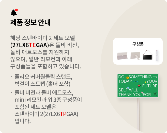 제품 정보 안내:해당 스탠바이미 세트 모델(27LX6TEGAA)은 돌비 비전, 돌비 애트모스를 지원하지 않으며 일반 리모컨과 아래 구성품들을 포함하고 있습니다. 폴리오 커버, 원클릭 스탠드, 벽걸이 스트랩(홀더 포함). 돌비 비전과 돌비 애트모스, mini 리모컨과 위 3종 구성품이 포함된 세트 모델은 스탠바이미 2(27LX6TPGAA)입니다.