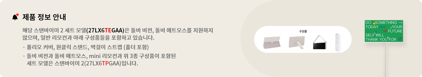 제품 정보 안내:해당 스탠바이미 세트 모델(27LX6TEGAA)은 돌비 비전, 돌비 애트모스를 지원하지 않으며 일반 리모컨과 아래 구성품들을 포함하고 있습니다. 폴리오 커버, 원클릭 스탠드, 벽걸이 스트랩(홀더 포함). 돌비 비전과 돌비 애트모스, mini 리모컨과 위 3종 구성품이 포함된 세트 모델은 스탠바이미 2(27LX6TPGAA)입니다.