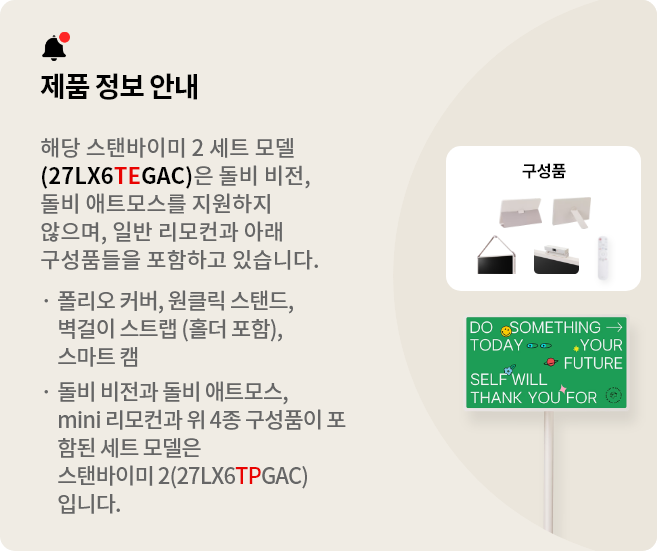 제품 정보 안내:해당 스탠바이미 세트 모델(27LX6TEGAC)은 돌비 비전, 돌비 애트모스를 지원하지 않으며 일반 리모컨과 아래 구성품들을 포함하고 있습니다. 폴리오 커버, 원클릭 스탠드, 벽걸이 스트랩(홀더 포함), 스마트 캠. 돌비 비전과 돌비 애트모스, mini 리모컨과 위 3종 구성품이 포함된 세트 모델은 스탠바이미 2(27LX6TPGAA)입니다.