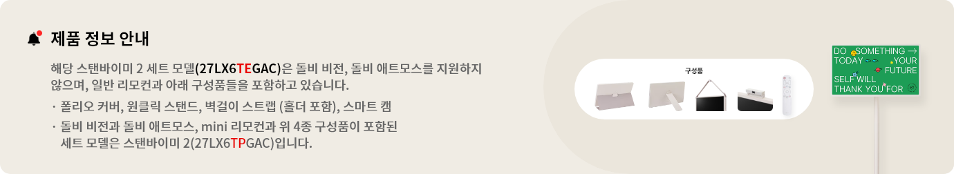 제품 정보 안내:해당 스탠바이미 세트 모델(27LX6TEGAC)은 돌비 비전, 돌비 애트모스를 지원하지 않으며 일반 리모컨과 아래 구성품들을 포함하고 있습니다. 폴리오 커버, 원클릭 스탠드, 벽걸이 스트랩(홀더 포함), 스마트 캠. 돌비 비전과 돌비 애트모스, mini 리모컨과 위 3종 구성품이 포함된 세트 모델은 스탠바이미 2(27LX6TPGAA)입니다.