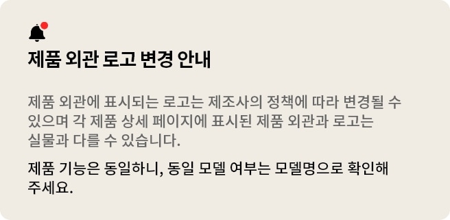 제품 외관 로고 변경 안내 제품 외관에 표시되는 로고는 제조사의 정책에 따라 변경될 수 있습니다. 각 제품 상세 페이지에 표시된 제품 외관 및 로고는 실물과 다를 수 있으며 제품 기능은 동일합니다. 동일 모델인지의 여부는 모델명으로 확인해주세요.