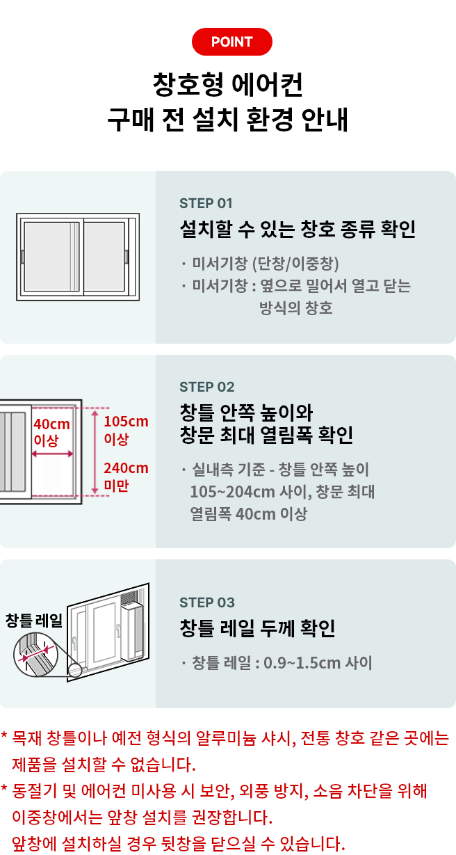 POINT 창호형 에어컨 구매 전 설치 환경 안내 STEP 01 설치할 수 있는 창호 종류 확인 * 미서기창 (단창/이중창) * 미서기창 : 옆으로 밀어서 열고 닫는 방식의 창호 STEP 02 창틀 안쪽 높이와 창문 최대 열림폭 확인 * 실내측 기준 - 창틀 안쪽 높이 105~204cm 사이, 창문 최대 열림폭 40cm 이상 STEP 03 창틀 레일 두께 확인 * 창틀 레일 : 0.9 ~ 1.5cm 사이 * 목재 창틀이나 예전 형식의 알루미늄 샤시, 전통 창호 같은 곳에는 제품을 설치할 수 없습니다. * 동절기 및 에어컨 미사용 시 보안, 외풍 방지, 소음 차단을 위해 이중창에서는 앞창 설치를 권장합니다.