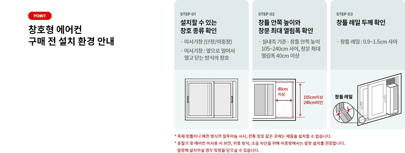 POINT 창호형 에어컨 구매 전 설치 환경 안내 STEP 01 설치할 수 있는 창호 종류 확인 * 미서기창 (단창/이중창) * 미서기창 : 옆으로 밀어서 열고 닫는 방식의 창호 STEP 02 창틀 안쪽 높이와 창문 최대 열림폭 확인 * 실내측 기준 - 창틀 안쪽 높이 105~204cm 사이, 창문 최대 열림폭 40cm 이상 STEP 03 창틀 레일 두께 확인 * 창틀 레일 : 0.9 ~ 1.5cm 사이 * 목재 창틀이나 예전 형식의 알루미늄 샤시, 전통 창호 같은 곳에는 제품을 설치할 수 없습니다. * 동절기 및 에어컨 미사용 시 보안, 외풍 방지, 소음 차단을 위해 이중창에서는 앞창 설치를 권장합니다.
