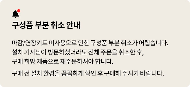 구성품 부분 취소 안내 마감/연장키트 미사용으로 인한 구성품 부분 취소가 어렵습니다. 설치 기사님이 방문하셨더라도 전체 주문을 취소한 후, 구매 희망 제품으로 재주문해주셔야 합니다. 구매 전 설치 환경을 꼼꼼하게 확인 후 구매해 주시기 바랍니다.