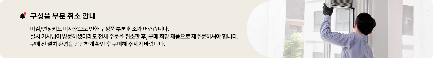 구성품 부분 취소 안내 마감/연장키트 미사용으로 인한 구성품 부분 취소가 어렵습니다. 설치 기사님이 방문하셨더라도 전체 주문을 취소한 후, 구매 희망 제품으로 재주문해주셔야 합니다. 구매 전 설치 환경을 꼼꼼하게 확인 후 구매해 주시기 바랍니다.