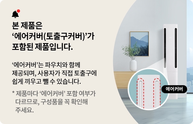 본 제품은 '에어커버(토출구커버)가 포함된 제품입니다. '에어커버'는 파우치와 함께 제공되며, 사용자가 직접 토출구에 쉽게 끼우고 뺄 수 있습니다. * 제품마다 '에어커버' 포함 여부가 다르므로, 구성품을 꼭 확인해주세요.