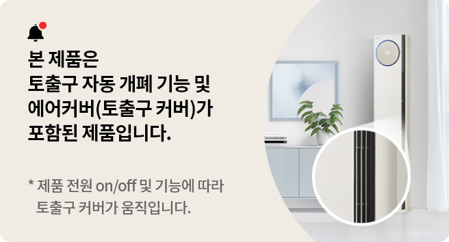 본 제품은 토출구 자동 개폐 기능 및 에어커버(토출구 커버)가 포함된 제품입니다. 제품 전원 on/off 및 기능에 따라 토출구 커버가 움직입니다.