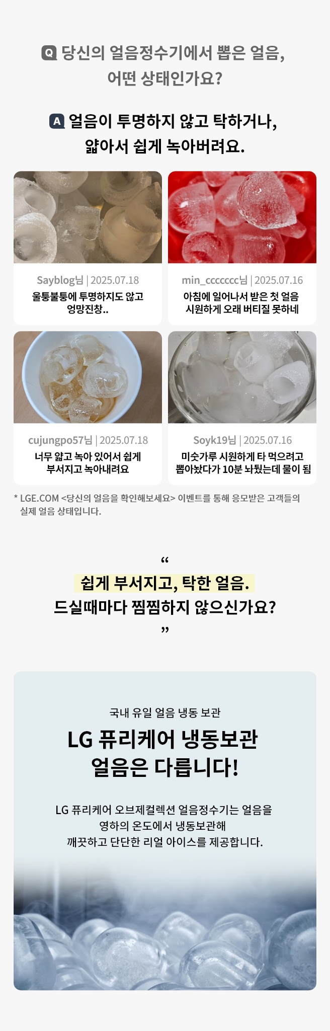 당신의 얼음정수기에서 뽑은 얼음 어떤 상태인가요? LGE.COM <당신의 얼음을 확인해보세요> 이벤트를 통해 응모받은 고객들의 실제 얼음 상태입니다. 얼음이 투명하지 않고 탁하거나, 얇아서 쉽게 녹아버려요. 하단에는 고객 리뷰 사진과 리뷰가 요약되어 있으며 LG 퓨리케어 냉동보관 얼음은 다르다고 표현되고 있습니다.