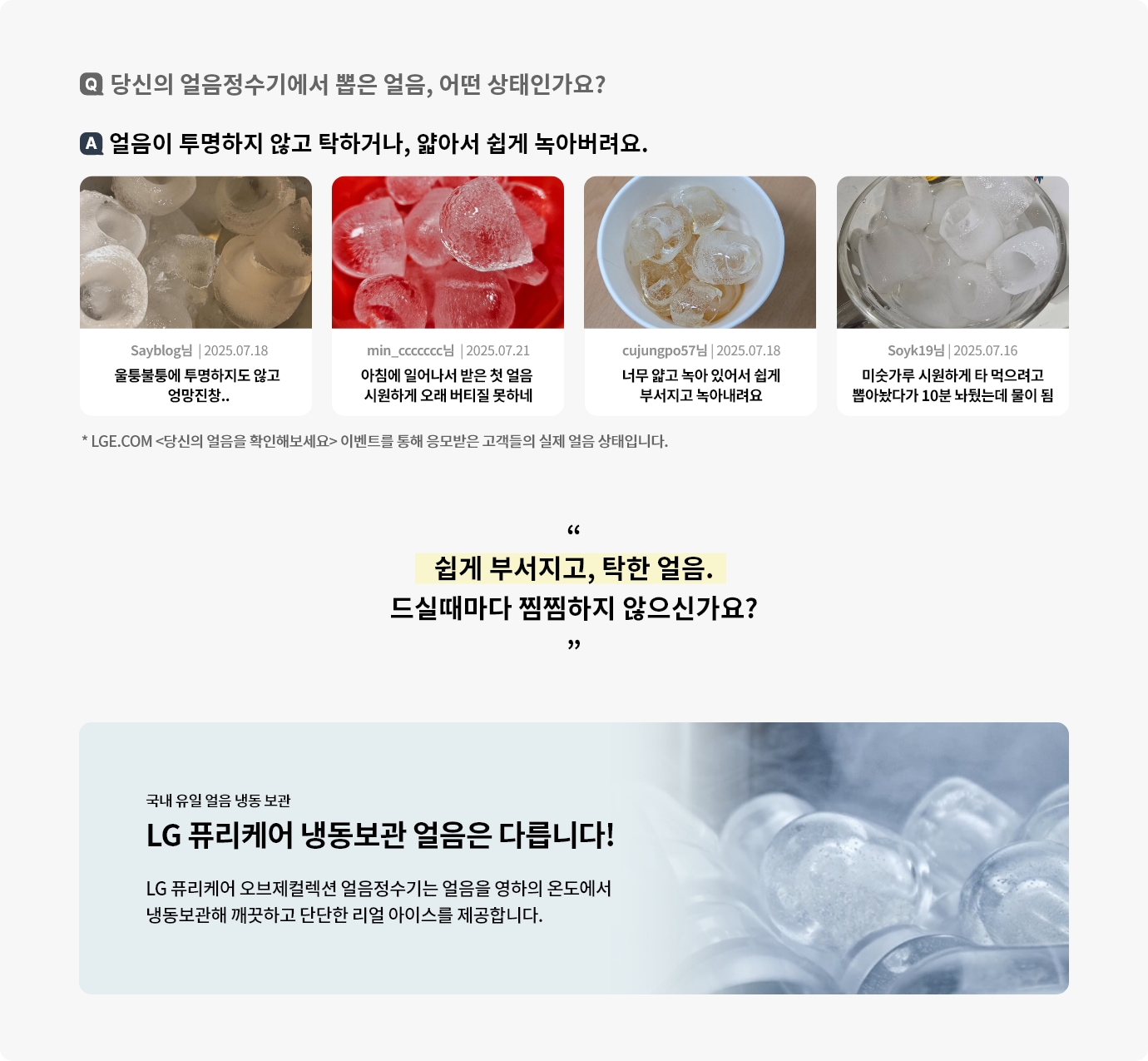 당신의 얼음정수기에서 뽑은 얼음 어떤 상태인가요? LGE.COM <당신의 얼음을 확인해보세요> 이벤트를 통해 응모받은 고객들의 실제 얼음 상태입니다. 얼음이 투명하지 않고 탁하거나, 얇아서 쉽게 녹아버려요. 하단에는 고객 리뷰 사진과 리뷰가 요약되어 있으며 LG 퓨리케어 냉동보관 얼음은 다르다고 표현되고 있습니다.