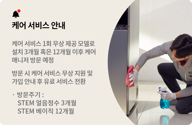 케어 서비스 안내
본 모델은 1회 케어 서비스가 무상으로 제공되는 모델로 설치 3개월 혹은 12개월 이후 케어매니저 방문 예정입니다. 방문 시점에 케어 서비스 무상 지원 및 가입 안내를 도와드리며 이후부터는 유료 서비스로 전환됩니다. * STEM 얼음정수 방문주기 3개월 / STEM 베이직 방문주기 12개월
