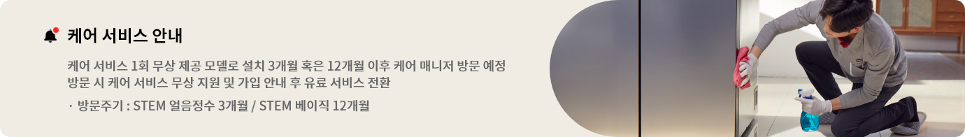 케어 서비스 안내
본 모델은 1회 케어 서비스가 무상으로 제공되는 모델로 설치 3개월 혹은 12개월 이후 케어매니저 방문 예정입니다. 방문 시점에 케어 서비스 무상 지원 및 가입 안내를 도와드리며 이후부터는 유료 서비스로 전환됩니다. * STEM 얼음정수 방문주기 3개월 / STEM 베이직 방문주기 12개월