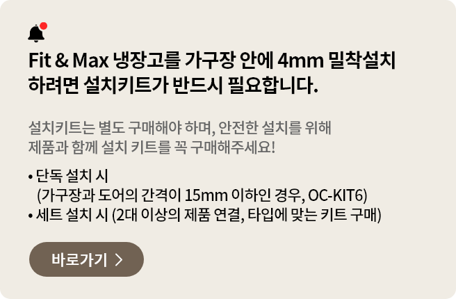 Fit&Fax 냉장고를 가구장 안에 4mm 밀착설치 하려면 설치키트가 반드시 필요합니다. 설치키트는 별도 구매해야 하며, 안전한 설치를 위해 제품과 함께 설치 키트를 꼭 구매해주세요
- 단독 설치 시 (가구장과 도어의 간격이 15mm 이하인 경우, OC-KIT6)
- 세트 설치 시 (2대 이상의 제품 연결, 타입에 맞는 키트 구매)
페어설치키트 바로가기 >