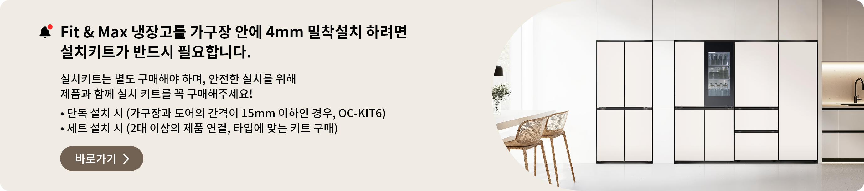 Fit&Max 냉장고를 가구장 안에 4mm 밀착설치 하려면 설치키트가 반드시 필요합니다. 설치키트는 별도 구매해야 하며, 안전한 설치를 위해 제품과 함께 설치 키트를 꼭 구매해주세요
- 단독 설치 시 (가구장과 도어의 간격이 15mm 이하인 경우, OC-KIT6)
- 세트 설치 시 (2대 이상의 제품 연결, 타입에 맞는 키트 구매)
페어설치키트 바로가기 >