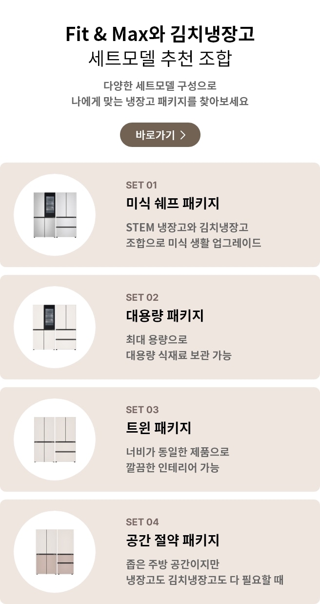 Fit & Max와 김치냉장고 세트모델 추천 조합. 다양한 세트모델 구성으로 나에게 맞는 냉장고 패키지를 찾아보세요. POINT 01 미식 셰프 패키지: STEM 냉장고와 김치냉장고 조합으로 미식 생활 업그레이드. POINT 02 대용량 패키지: 최대 용량으로 대용량 식재료 보관 가능. POINT 03 트윈 패키지: 너비가 동일한 제품으로 깔끔한 인테리어 가능. POINT 04 공간 절약 패키지: 좁은 주방 공간이지만 냉장고도 김치냉장고도 다 필요할 때.