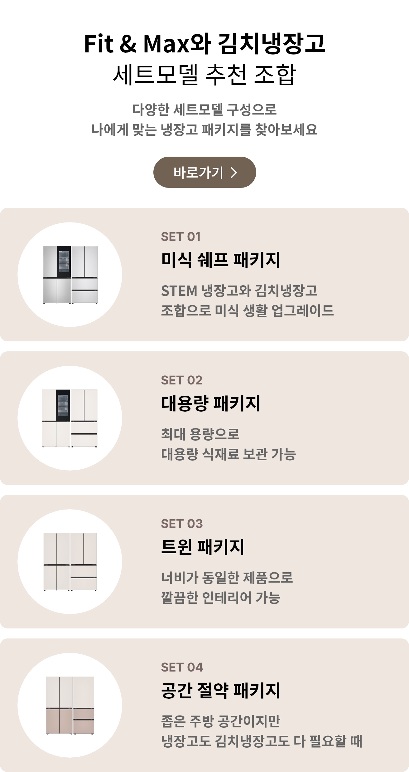 Fit & Max와 김치냉장고 세트모델 추천 조합. 다양한 세트모델 구성으로 나에게 맞는 냉장고 패키지를 찾아보세요. POINT 01 미식 셰프 패키지: STEM 냉장고와 김치냉장고 조합으로 미식 생활 업그레이드. POINT 02 대용량 패키지: 최대 용량으로 대용량 식재료 보관 가능. POINT 03 트윈 패키지: 너비가 동일한 제품으로 깔끔한 인테리어 가능. POINT 04 공간 절약 패키지: 좁은 주방 공간이지만 냉장고도 김치냉장고도 다 필요할 때.