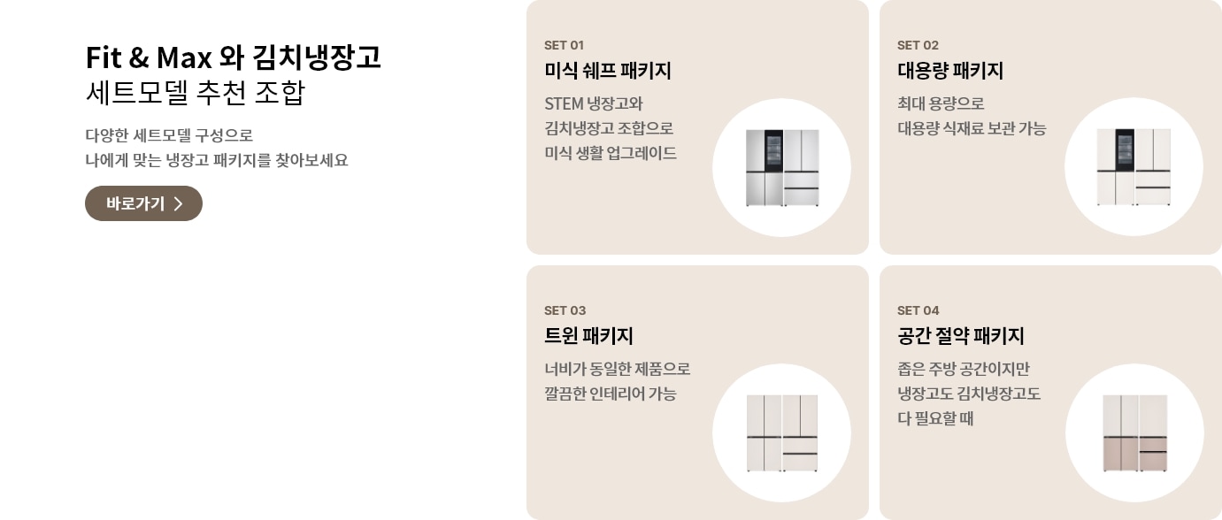 Fit & Max와 김치냉장고 세트모델 추천 조합. 다양한 세트모델 구성으로 나에게 맞는 냉장고 패키지를 찾아보세요. POINT 01 미식 셰프 패키지: STEM 냉장고와 김치냉장고 조합으로 미식 생활 업그레이드. POINT 02 대용량 패키지: 최대 용량으로 대용량 식재료 보관 가능. POINT 03 트윈 패키지: 너비가 동일한 제품으로 깔끔한 인테리어 가능. POINT 04 공간 절약 패키지: 좁은 주방 공간이지만 냉장고도 김치냉장고도 다 필요할 때.