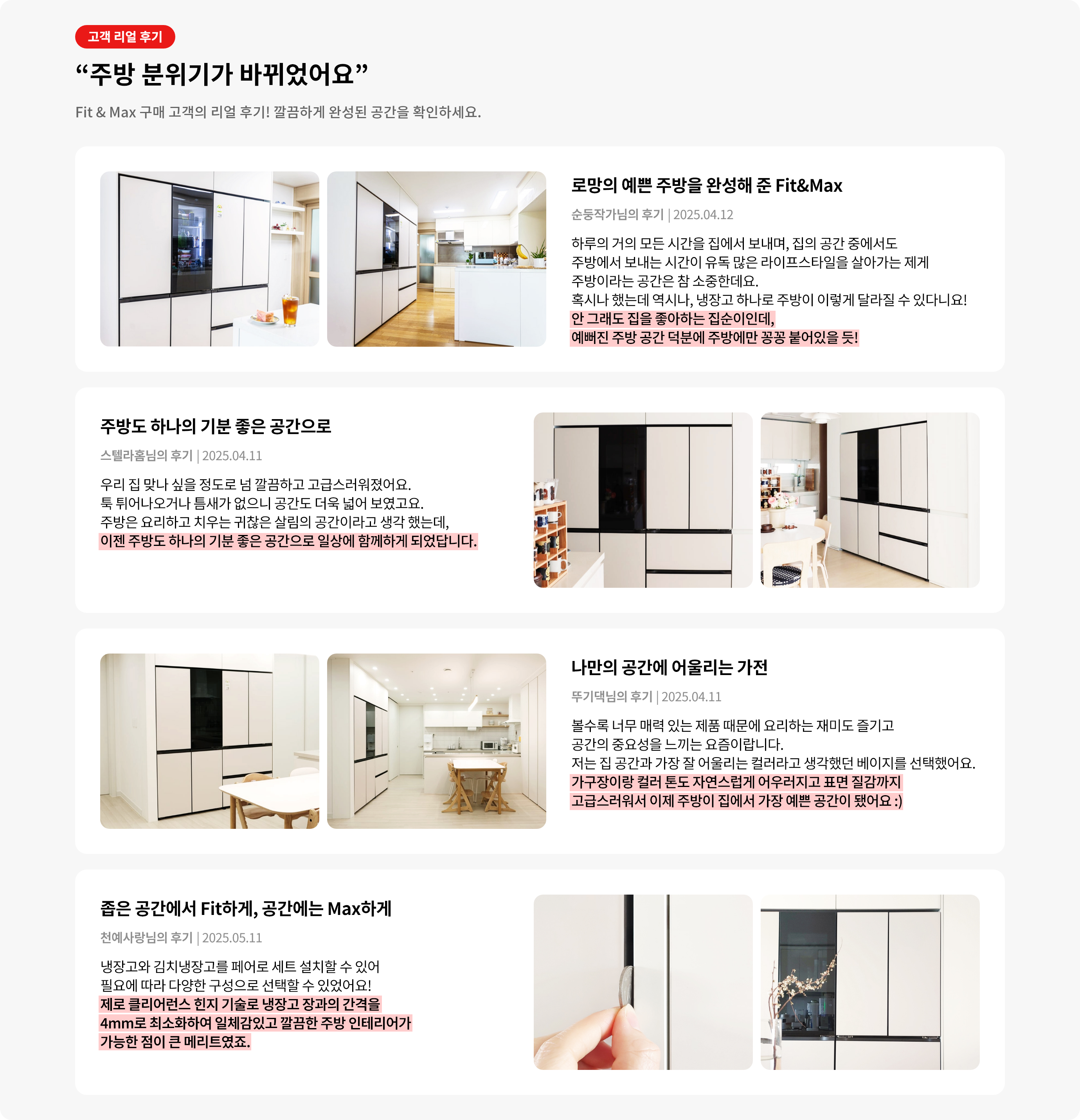 고객 리얼 후기. 주방 분위기가 바뀌었어요. Fit & Max 구매 고객의 리얼 후기! 깔끔하게 완성된 공간을 확인하세요. '로망의 예쁜 주방을 완성해 준 Fit&Max' 안 그래도 집을 좋아하는 집순이인데, 예뻐진 주방 공간 덕분에 주방에만 꽁공 붙어있을 듯! '주방도 하나의 기분 좋은 공간으로' 이젠 주방도 하나의 기분 좋은 공간으로 일상에 함께하게 되었답니다. '나만의 공간에 어울리는 가전' 가구장이랑 컬러 톤도 자연스럽게 어우러지고 표면 질감까지 고급스러워서 이제 주방이 집에서 가장 예쁜 공간이 되었어요. '좁은 공간에서 Fit하게, 공간에는 Max하게' 정면에서도 측면에서도 정말 가구장과 하나인 듯 딱 떨어지는 핏이 어디서 봐도 예뻤어요.