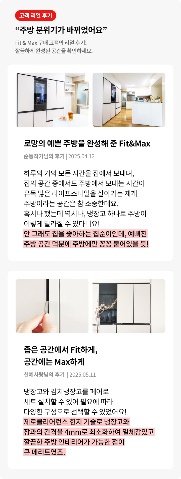 고객 리얼 후기를 소개하는 이미지로, “주방 분위기가 바뀌었어요”라는 제목과 함께 Fit & Max 제품을 설치한 실제 고객들의 경험이 담겨 있다. 첫 번째 후기는 순둥작가님으로, 집에서 많은 시간을 보내는 만큼 주방이 중요한 공간이라며, 냉장고 하나로 분위기가 달라졌다고 강조한다. 특히 “안 그래도 집을 좋아하는 집순이인데, 예뻐진 주방 공간 덕분에 주방에만 꽁꽁 붙어있을 듯!”이라는 문구가 강조된다. 두 번째 후기는 천예사랑님으로, 냉장고와 김치냉장고를 붙여 설치할 수 있어 공간 효율성이 높고, “제로클리어런스 힌지 기술로 냉장고와 장과의 간격을 4mm로 최소화하여 일체감 있고 깔끔한 주방 인테리어가 가능한 점이 큰 메리트였죠.”라는 내용이 강조된다. 이미지에는 각각 깔끔하고 모던한 디자인의 주방 사진과 제품 디테일이 함께 포함돼 있다.