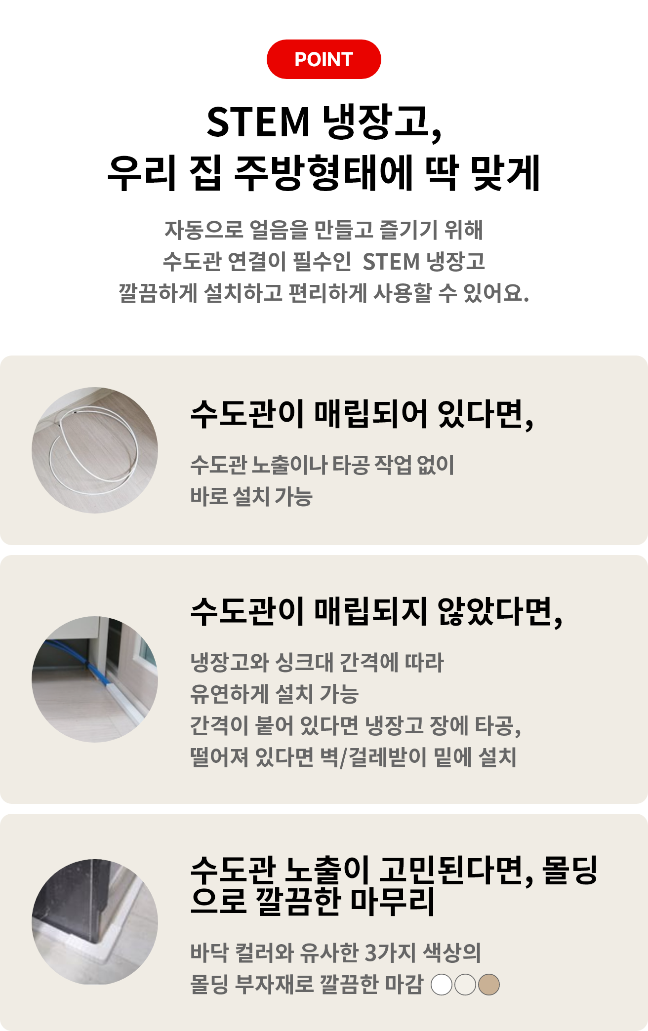 STEM 냉장고를 선택해야 하는 이유! 주방 환경에 맞는 깔끔한 설치부터 편리하게 즐기는 얼음과 위생관리까지 POINT 01 수도관 매립 O 타공없이 바로 설치 가능 POINT 02 수도관 매립 X 냉장고와 싱크대 간격에 맞춰 설치 가능 POINT 03 편리한 물과 얼음 언제든지 즐기는 자동으로 생성되는 얼음 POINT 04 꼼꼼한 위생관리 위생 걱정 덜어주는 LG 케어서비스와 인증된 필터