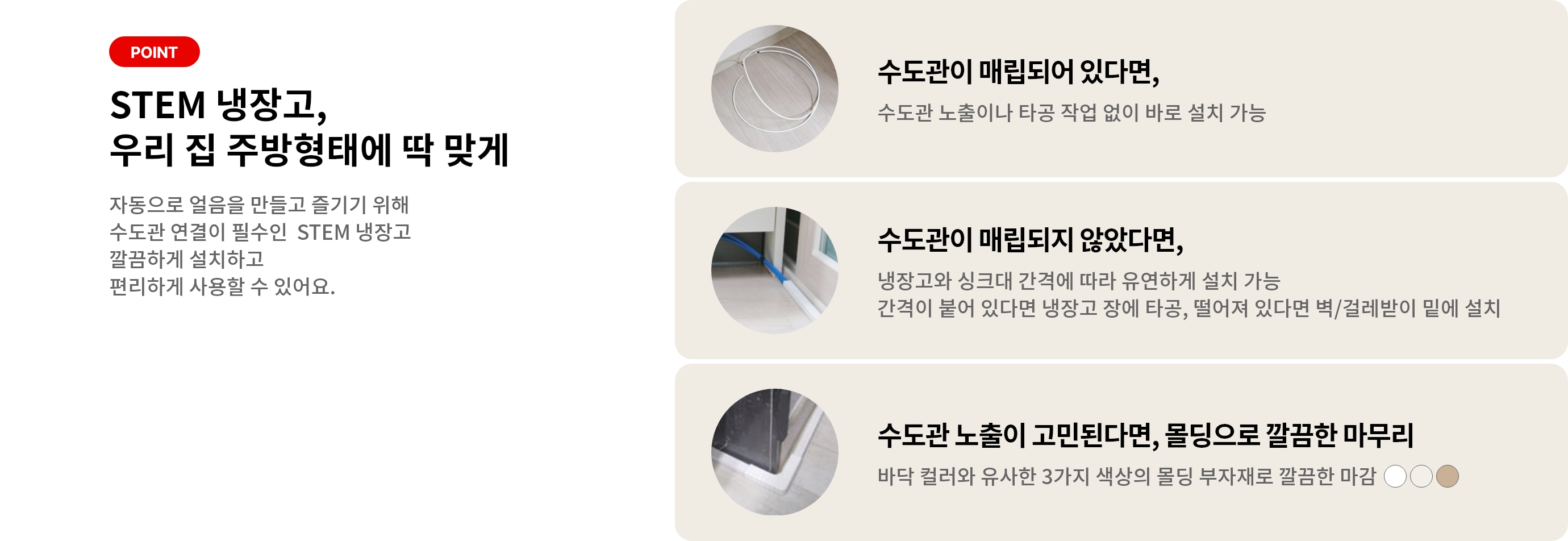 STEM 냉장고를 선택해야 하는 이유! 주방 환경에 맞는 깔끔한 설치부터 편리하게 즐기는 얼음과 위생관리까지 POINT 01 수도관 매립 O 타공없이 바로 설치 가능 POINT 02 수도관 매립 X 냉장고와 싱크대 간격에 맞춰 설치 가능 POINT 03 편리한 물과 얼음 언제든지 즐기는 자동으로 생성되는 얼음 POINT 04 꼼꼼한 위생관리 위생 걱정 덜어주는 LG 케어서비스와 인증된 필터