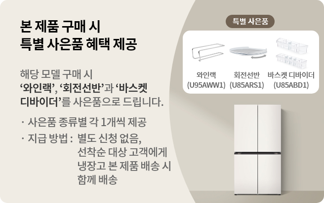 본 제품 구매 시 특별 사은품 혜택 제공 해당 모델 구매 시 와인랙,회전선반과 바스켓 디바이더를 사은품으로 드립니다. · 사은품 종류별 각 1개씩 제공 · 지급 방법 : 별도 신청 없음, 선착순 대상 고객에게 냉장고 본 제품 배송 시 함께 배송