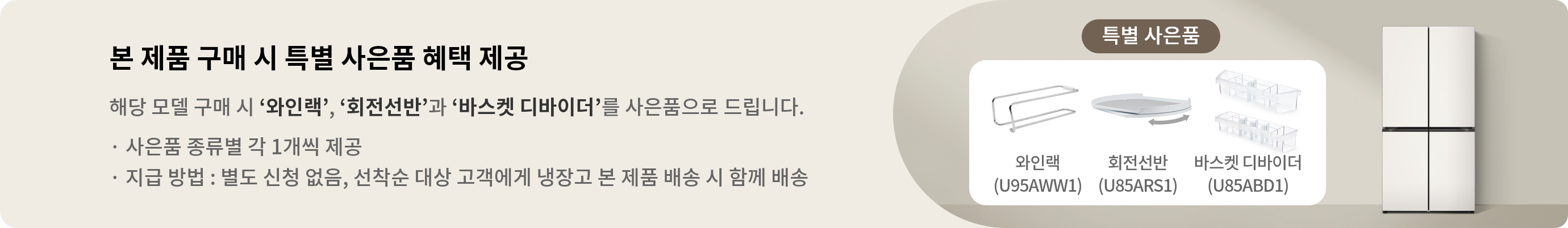 본 제품 구매 시 특별 사은품 혜택 제공 해당 모델 구매 시 와인랙,회전선반과 바스켓 디바이더를 사은품으로 드립니다. · 사은품 종류별 각 1개씩 제공 · 지급 방법 : 별도 신청 없음, 선착순 대상 고객에게 냉장고 본 제품 배송 시 함께 배송