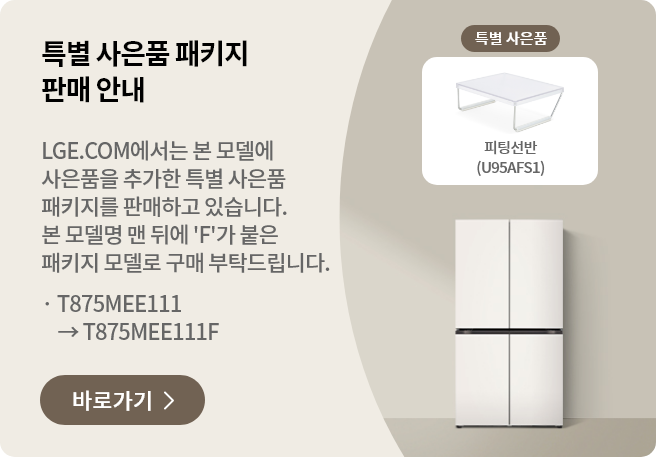 특별 사은품 패키지 판매 안내 LGE.COM에서 본 모델에 사은품을 추가한 특별 사은품 패키지를 판매하고 있습니다. 본 모델명 맨 뒤에 'F'가 붙은 패키지 모델로 구매 부탁드립니다. · T875MEE011 → T875MEE011F 바로가기 >