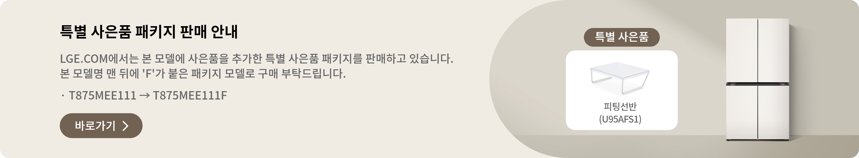특별 사은품 패키지 판매 안내 LGE.COM에서 본 모델에 사은품을 추가한 특별 사은품 패키지를 판매하고 있습니다. 본 모델명 맨 뒤에 'F'가 붙은 패키지 모델로 구매 부탁드립니다. · T875MEE011 → T875MEE011F 바로가기 >