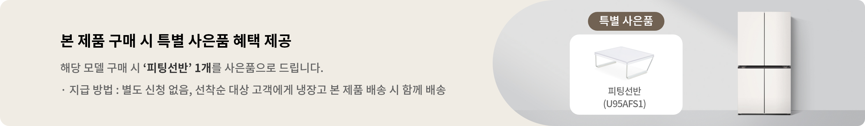 해당 모델 구매 시 피팅선반 1개를 사은품으로 드립니다. · 지급 방법 : 별도 신청 없음, 선착순 대상 고객에게 냉장고 본 제품 배송 시 함께 배송