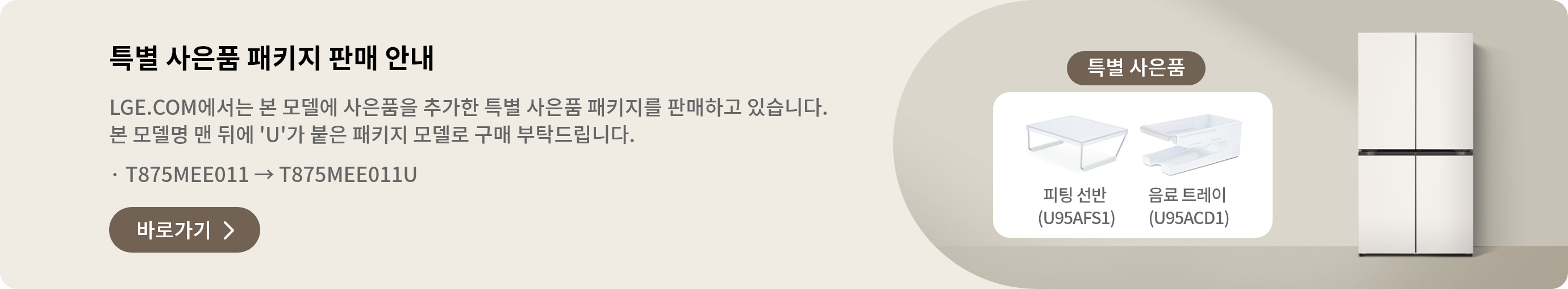 특별 사은품 패키지 판매 안내 LGE.COM에서 본 모델에 사은품을 추가한 특별 사은품 패키지를 판매하고 있습니다. 본 모델명 맨 뒤에 'U'가 붙은 패키지 모델로 구매 부탁드립니다. · T875MEE011 → T875MEE011U 바로가기 >