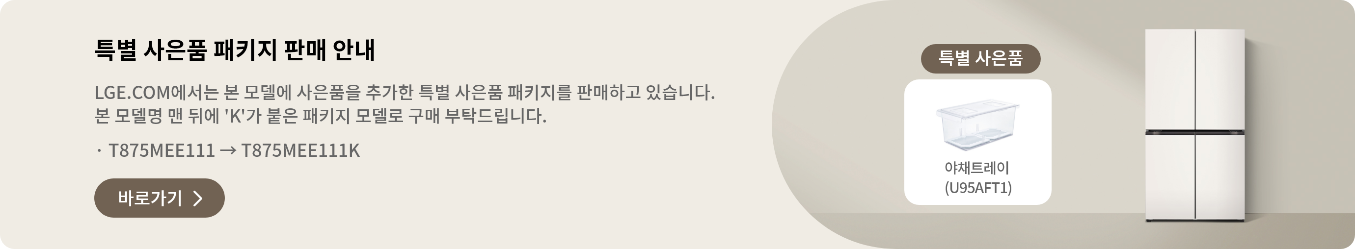특별 사은품 패키지 판매 안내 LGE.COM에서 본 모델에 사은품을 추가한 특별 사은품 패키지를 판매하고 있습니다. 본 모델명 맨 뒤에 'K'가 붙은 패키지 모델로 구매 부탁드립니다. · T875MEE011 → T875MEE011K 바로가기 >