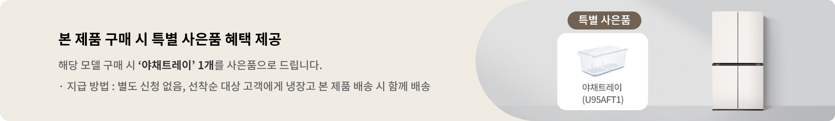 해당 모델 구매 시 야채트레이 1개를 사은품으로 드립니다. · 지급 방법 : 별도 신청 없음, 선착순 대상 고객에게 냉장고 본 제품 배송 시 함께 배송