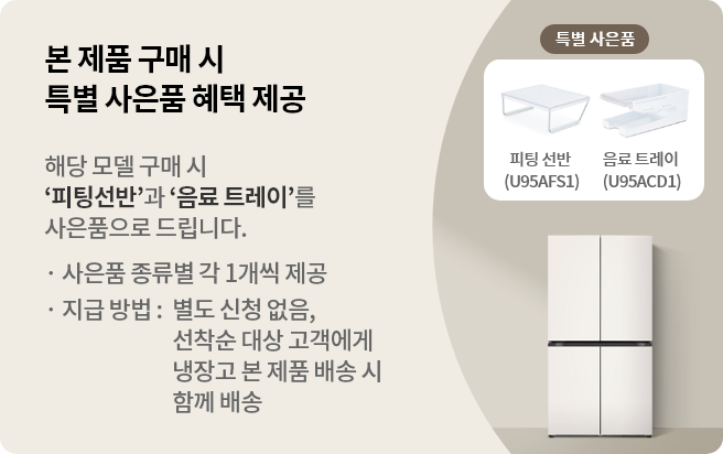 본 제품 구매 시 특별 사은품 혜택 제공 해당 모델 구매 시 '피팅 선반'과 '음료 트레이'를 사은품으로 드립니다. · 사은품 종류별 각 1개씩 제공 · 지급 방법 : 별도 신청 없음, 제품 설치 완료 후 익월 말일 이내 택배로 배송