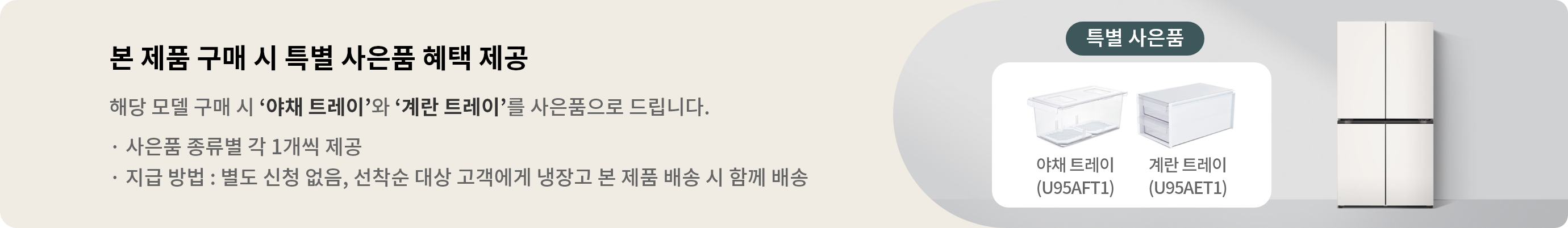 본 제품 구매 시 특별 사은품 혜택 제공 해당 모델 구매 시 야채 트레이과 계란 트레이를 사은품으로 드립니다. · 사은품 종류별 각 1개씩 제공 · 지급 방법 : 별도 신청 없음, 제품 설치 완료 후 익월 말일 이내 택배로 배송