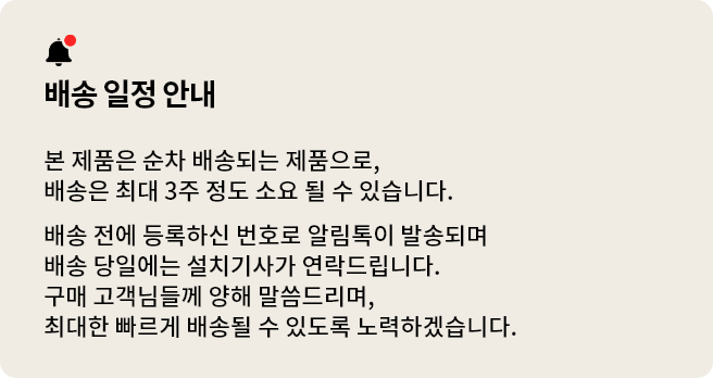 배송 일정 안내. 본 제품은 순차 배송되는 제품으로, 배송은 최대 3주 정도 소요될 수 있습니다. 배송 전에 등록하신 번호로 알림톡이 발송되며 배송 당일에는 설치기사가 연락드립니다. 구매 고객님들께 양해 말씀드리며, 최대한 빠르게 배송될 수 있도록 노력하겠습니다.