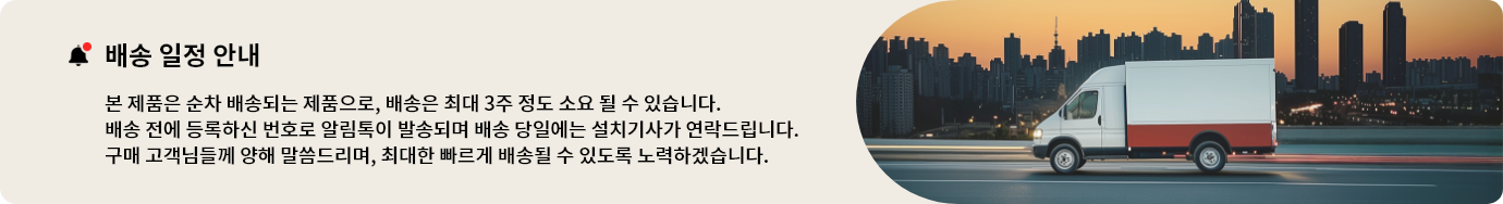 배송 일정 안내. 본 제품은 순차 배송되는 제품으로, 배송은 최대 3주 정도 소요될 수 있습니다. 배송 전에 등록하신 번호로 알림톡이 발송되며 배송 당일에는 설치기사가 연락드립니다. 구매 고객님들께 양해 말씀드리며, 최대한 빠르게 배송될 수 있도록 노력하겠습니다.