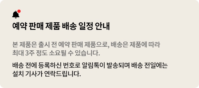 예약 판매 상품 안내 본 제품은 출시 전 예약 판매 제품으로, 배송은 제품에 따라 최대 3주 정도 소요될 수 있습니다. 배송 전에 등록하신 번호로 알림톡이 발송되며 배송 전일에는 설치 기사가 연락드립니다.