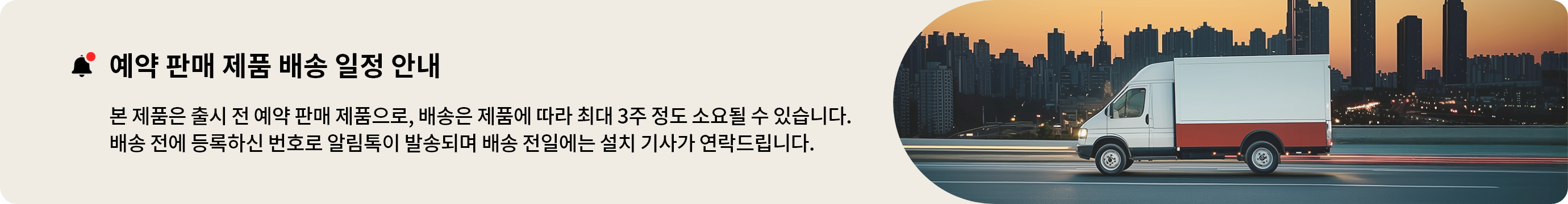 예약 판매 상품 안내 본 제품은 출시 전 예약 판매 제품으로, 배송은 제품에 따라 최대 3주 정도 소요될 수 있습니다. 배송 전에 등록하신 번호로 알림톡이 발송되며 배송 전일에는 설치 기사가 연락드립니다.