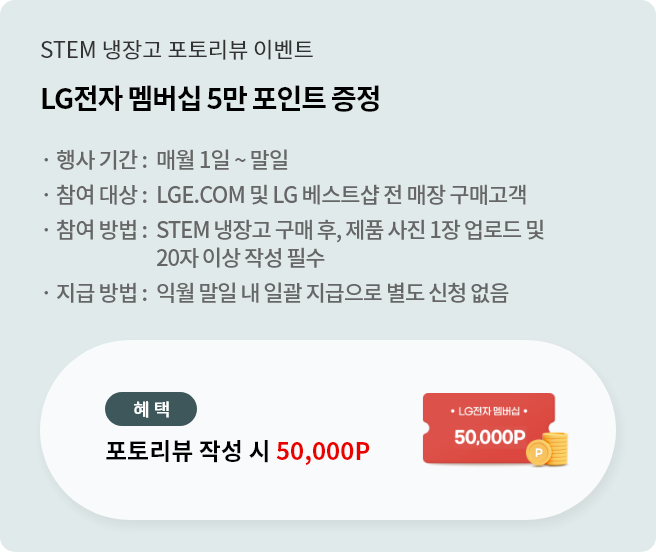 lge.com event
STEM 냉장고 구매 후 포토리뷰 작성 시 LG전자 멤버십 5만 포인트 증정
매월 1일~말일 리뷰 작성 시, 익월 말일내 일괄 지급 처리됨 (별도 신청 없음)
리뷰 포인트 지급 대상 구매처 : LGE.COM 및 LG베스트샵 전 매장
20자 이상 / 제품 사진 1장 업로드 필수