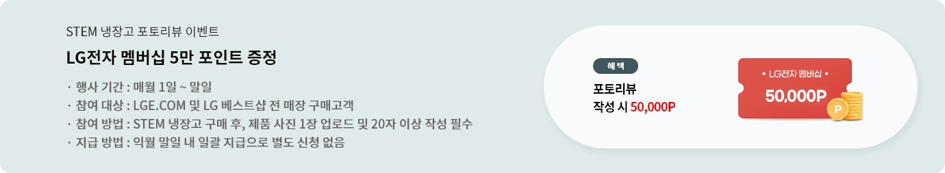 lge.com event
STEM 냉장고 구매 후 포토리뷰 작성 시 LG전자 멤버십 5만 포인트 증정
매월 1일~말일 리뷰 작성 시, 익월 말일내 일괄 지급 처리됨 (별도 신청 없음)
리뷰 포인트 지급 대상 구매처 : LGE.COM 및 LG베스트샵 전 매장
20자 이상 / 제품 사진 1장 업로드 필수