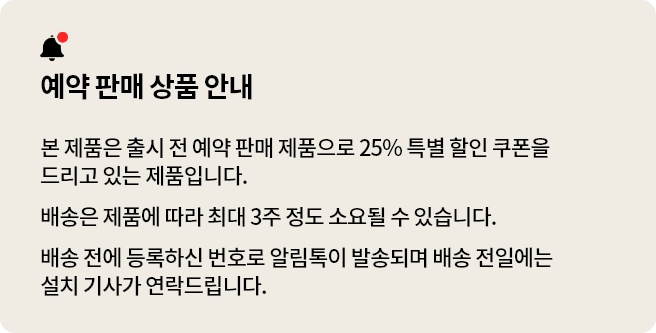 예약 판매 상품 안내 본 제품은 출시 전 예약 판매 제품으로 25% 특별 할인 쿠폰을 드리고 있는 제품입니다. 배송은 제품에 따라 최대 3주 정도 소요될 수 있습니다. 배송 전에 등록하신 번호로 알림톡이 발송되며 배송 전일에는 설치 기사가 연락드립니다.