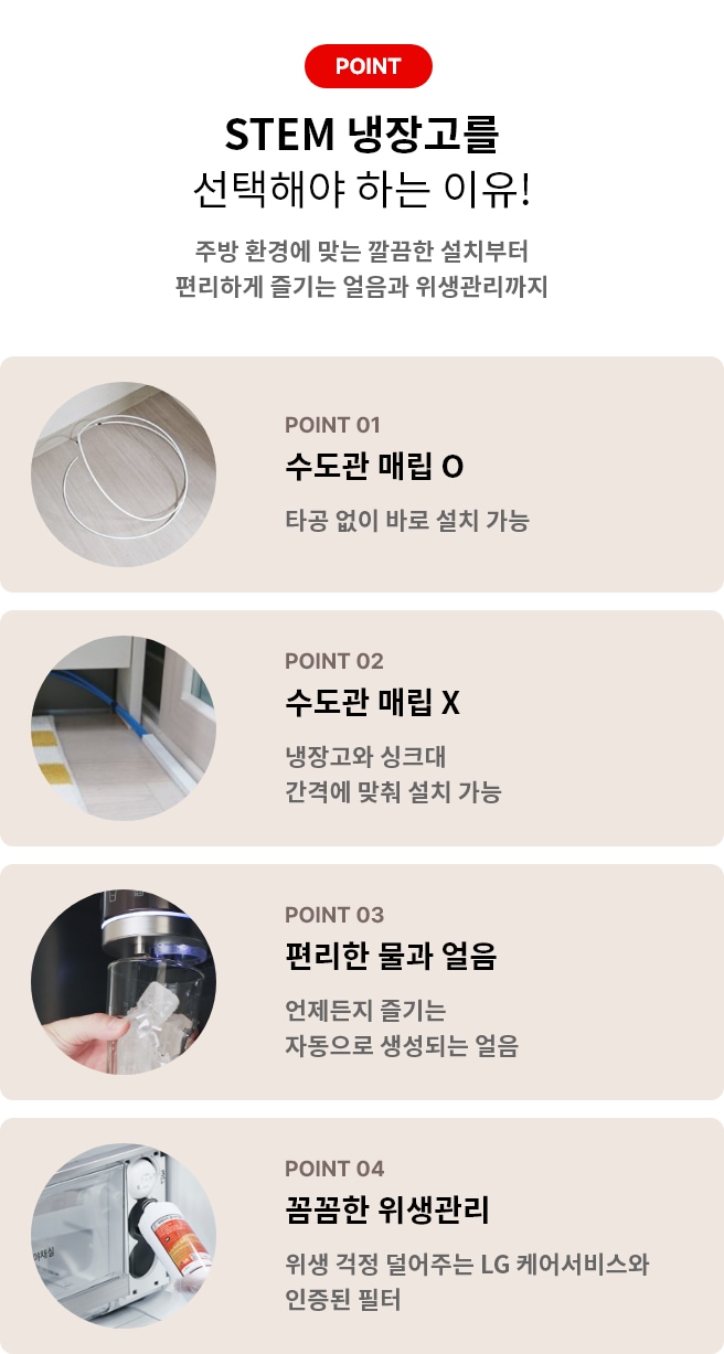 STEM 냉장고를 선택해야 하는 이유! 주방 환경에 맞는 깔끔한 설치부터 편리하게 즐기는 얼음과 위생관리까지 POINT 01 수도관 매립 O 타공없이 바로 설치 가능 POINT 02 수도관 매립 X 냉장고와 싱크대 간격에 맞춰 설치 가능 POINT 03 편리한 물과 얼음 언제든지 즐기는 자동으로 생성되는 얼음 POINT 04 꼼꼼한 위생관리 위생 걱정 덜어주는 LG 케어서비스와 인증된 필터