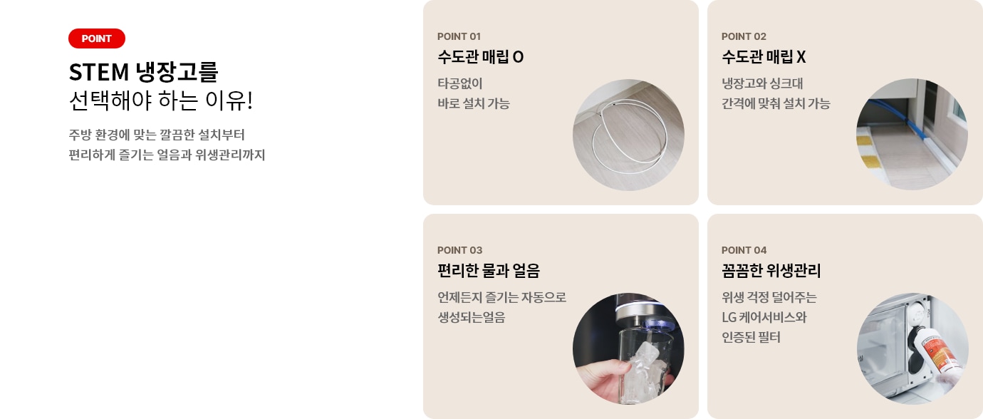 STEM 냉장고를 선택해야 하는 이유! 주방 환경에 맞는 깔끔한 설치부터 편리하게 즐기는 얼음과 위생관리까지 POINT 01 수도관 매립 O 타공없이 바로 설치 가능 POINT 02 수도관 매립 X 냉장고와 싱크대 간격에 맞춰 설치 가능 POINT 03 편리한 물과 얼음 언제든지 즐기는 자동으로 생성되는 얼음 POINT 04 꼼꼼한 위생관리 위생 걱정 덜어주는 LG 케어서비스와 인증된 필터