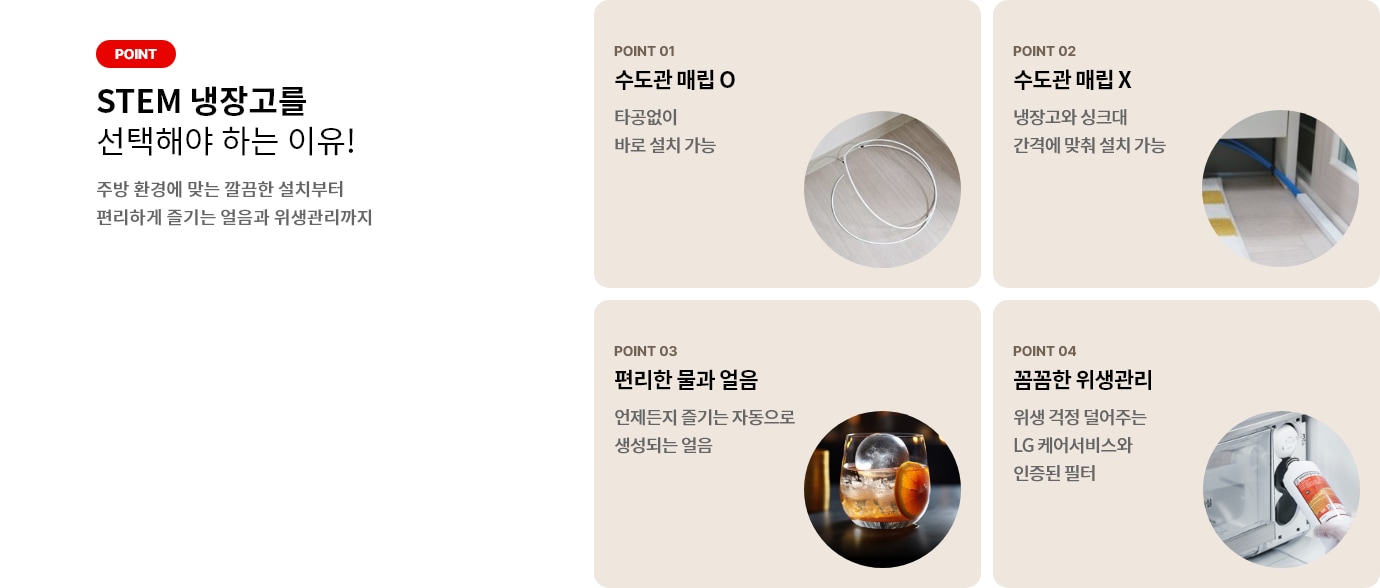 STEM 냉장고, 선택해야 하는 이유! STEM 냉장고는 직수 연결을 하여, 편리하게 깨끗한 물과 얼음을 즐길 수 있습니다. 1 편리한 물과 얼음. 자동으로 생성되는 얼음, 언제든지 마음껏 즐기세요. 2. 안전한 위생관리. LG 케어서비스와 인증된 필터로 위생 걱정 없이 안전하게 사용해 보세요
STEM 냉장고 설치 및 수도관 연결, 걱정하지 마세요! 
수도관이 매립되어 있나요? 타공 없이 바로 설치하여 수도관 노출 없이 설치가 가능해요.
수도관이 매립되지 않나요? 냉장고와 싱크대 간격에 따라 깔끔하게 설치해보세요. - 붙어 있으면 냉장고 장에 타공. - 떨어져 있으면 벽/ 걸레받이 밑 설치
수도관 노출이 고민 되시나요? 나의 주방 인테리어에 자연스럽게 어울리는 몰딩 부자재로 깔끔하게 설치해보세요