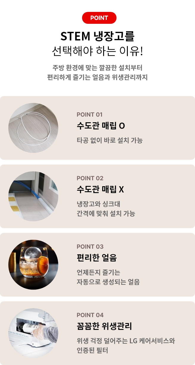 STEM 냉장고를 선택해야 하는 이유! 주방 환경에 맞는 깔끔한 설치부터 편리하게 즐기는 얼음과 위생관리까지 POINT 01 수도관 매립 O 타공없이 바로 설치 가능 POINT 02 수도관 매립 X 냉장고와 싱크대 간격에 맞춰 설치 가능 POINT 03 편리한 얼음 언제든지 즐기는 자동으로 생성되는 얼음 POINT 04 꼼꼼한 위생관리 위생 걱정 덜어주는 LG 케어서비스와 인증된 필터